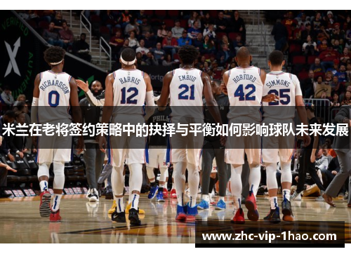 米兰在老将签约策略中的抉择与平衡如何影响球队未来发展 米兰在老将签约策略中的抉择与平衡如何影响球队未来发展