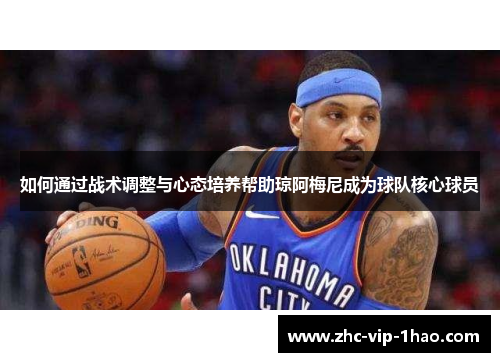 如何通过战术调整与心态培养帮助琼阿梅尼成为球队核心球员 如何通过战术调整与心态培养帮助琼阿梅尼成为球队核心球员