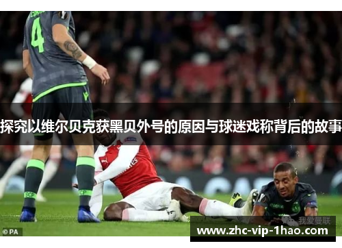 探究以维尔贝克获黑贝外号的原因与球迷戏称背后的故事 探究以维尔贝克获黑贝外号的原因与球迷戏称背后的故事