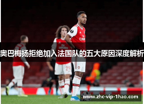 奥巴梅扬拒绝加入法国队的五大原因深度解析 奥巴梅扬拒绝加入法国队的五大原因深度解析