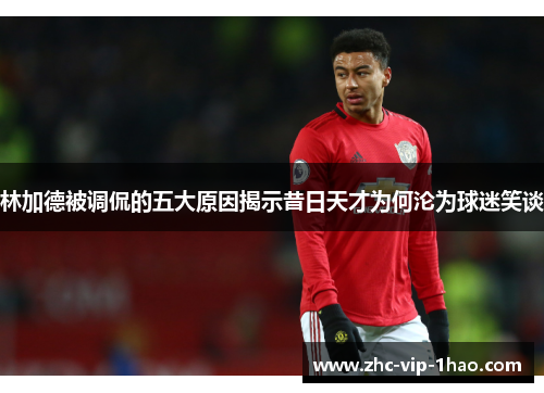 林加德被调侃的五大原因揭示昔日天才为何沦为球迷笑谈