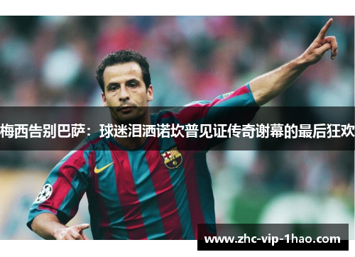 梅西告别巴萨：球迷泪洒诺坎普见证传奇谢幕的最后狂欢