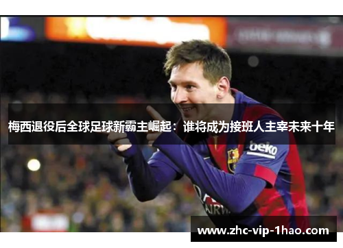 梅西退役后全球足球新霸主崛起：谁将成为接班人主宰未来十年