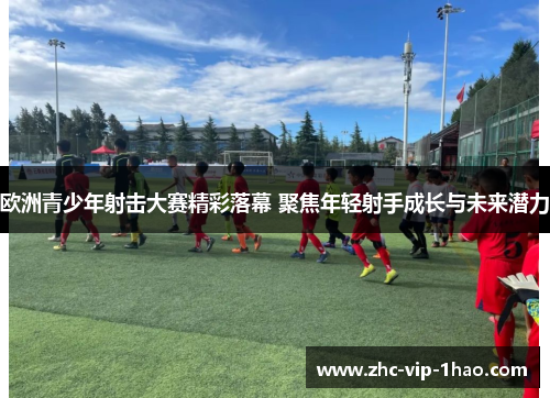 欧洲青少年射击大赛精彩落幕 聚焦年轻射手成长与未来潜力 欧洲青少年射击大赛精彩落幕 聚焦年轻射手成长与未来潜力