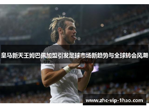 皇马新天王姆巴佩加盟引发足球市场新趋势与全球转会风潮