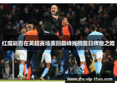 红魔能否在英超赛场重回巅峰找回昔日辉煌之路 红魔能否在英超赛场重回巅峰找回昔日辉煌之路