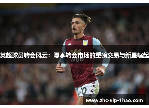 英超球员转会风云:夏季转会市场的重磅交易与新星崛起 英超球员转会风云:夏季转会市场的重磅交易与新星崛起